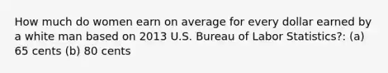 How much do women earn on average for every dollar earned by a white man based on 2013 U.S. Bureau of Labor Statistics?: (a) 65 cents (b) 80 cents