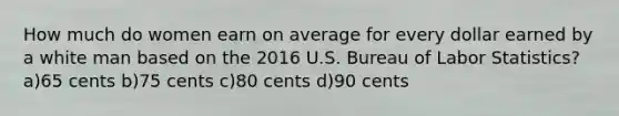 How much do women earn on average for every dollar earned by a white man based on the 2016 U.S. Bureau of Labor Statistics? a)65 cents b)75 cents c)80 cents d)90 cents