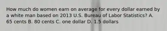 How much do women earn on average for every dollar earned by a white man based on 2013 U.S. Bureau of Labor Statistics? A. 65 cents B. 80 cents C. one dollar D. 1.5 dollars