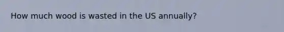 How much wood is wasted in the US annually?