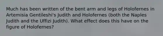 Much has been written of the bent arm and legs of Holofernes in Artemisia Gentileshi's Judith and Holofernes (both the Naples Judith and the Uffizi Judith). What effect does this have on the figure of Holofernes?