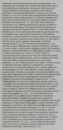 "Although much has been written about medicalization, the definition has not always been clearly articulated. Most agree that medicalization pertains to the process and outcome of human problems entering the jurisdiction of the medical profession, but there are differences in the way they see the process." p. 210 "One of the most straightforward definitions is presented by Zola: Medicalization is a "process whereby more and more of everyday life has come under medical dominion, influence and supervision."" p. 210 "In an early statement, Conrad sees it as "defining behavior as a medical problem or illness and mandating or licensing the medical profession to provide some type of treatment for it." p. 210 "While these definitions are serviceable they both make the assumption that the problem must move into the jurisdiction of the medical profession; in certain instances, however, the medical profession is only marginally involved or even uninvolved (e.g. alcoholism). This has led to some confusion about what constitutes demedicalization." p. 210 "The key to medicalization is the definitional issue. Medicalization consists of defining a problem in medical terms, using medical language to describe a problem, adopting a medical framework to understand a problem, or using a medical intervention to "treat" it." p. 211 "This is a sociocultural process that may or may not involve the medical profession, lead to medical social control or medical treatment, or be the result of intentional expansion by the medical profession." p. 211 "Medicalization occurs when a medical frame or definition has been applied to understand or manage a problem; this is as true for epilepsy as for "gender dysphoria" (transexualism)" p. 211 "The interest in medicalization has predominantly focused on previously nonmedical problems that have been medicalized (and, often, thought to be inappropriately medicalized), but actually medicalization must include all problems that come to be defined in medical terms." p. 211 "Medicalization can occur on at least three distinct levels: the conceptual, the institutional, and the interactional level" p. 211 1. "On the conceptual level a medical vocabulary (or model) is used to "order" or define the problem at hand; few medical professionals need be involved, and medical treatments are not necessarily applied." p. 211 2. "On the institutional level, organizations may adopt a medical approach to treating a particular problem in which the organization specializes. Physicians may function as gatekeepers for benefits that are only legitimate in organizations that adopt a medical definition and approach to a problem, but where the everyday routine work is accomplished by nonmedical personnel." p. 211 3. "On the interactional level, physicians are most directly in- volved. Medicalization occurs here as part of doctor-patient interaction, when a physician defines a problem as medical (i.e. gives a medical diagnosis) or treats a "social" problem with a medical form of treatment (e.g. prescribing tranquilizer drugs for an unhappy family life)." p. 211 "...a broad definitional process, which may or may not directly include physicians and their treatments (although it often does)" p. 211