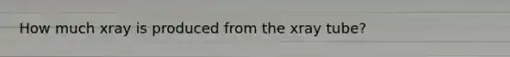 How much xray is produced from the xray tube?