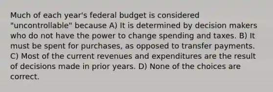 Much of each year's federal budget is considered "uncontrollable" because A) It is determined by decision makers who do not have the power to change spending and taxes. B) It must be spent for purchases, as opposed to transfer payments. C) Most of the current revenues and expenditures are the result of decisions made in prior years. D) None of the choices are correct.