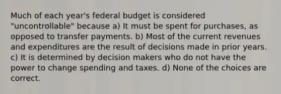 Much of each year's federal budget is considered "uncontrollable" because a) It must be spent for purchases, as opposed to transfer payments. b) Most of the current revenues and expenditures are the result of decisions made in prior years. c) It is determined by decision makers who do not have the power to change spending and taxes. d) None of the choices are correct.