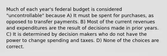 Much of each year's federal budget is considered "uncontrollable" because A) It must be spent for purchases, as opposed to transfer payments. B) Most of the current revenues and expenditures are the result of decisions made in prior years. C) It is determined by decision makers who do not have the power to change spending and taxes. D) None of the choices are correct.