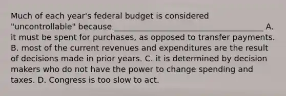 Much of each year's federal budget is considered "uncontrollable" because _____________________________________ A. it must be spent for purchases, as opposed to transfer payments. B. most of the current revenues and expenditures are the result of decisions made in prior years. C. it is determined by decision makers who do not have the power to change spending and taxes. D. Congress is too slow to act.