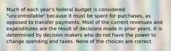 Much of each year's federal budget is considered "uncontrollable" because It must be spent for purchases, as opposed to transfer payments. Most of the current revenues and expenditures are the result of decisions made in prior years. It is determined by decision makers who do not have the power to change spending and taxes. None of the choices are correct.