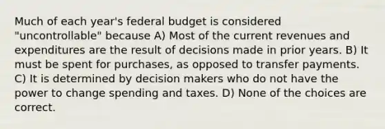 Much of each year's federal budget is considered "uncontrollable" because A) Most of the current revenues and expenditures are the result of decisions made in prior years. B) It must be spent for purchases, as opposed to transfer payments. C) It is determined by decision makers who do not have the power to change spending and taxes. D) None of the choices are correct.