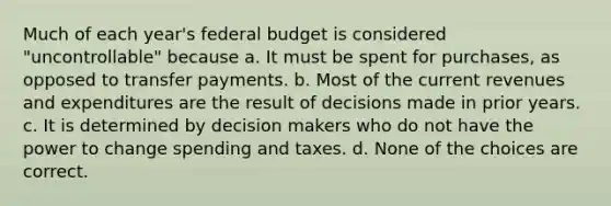 Much of each year's federal budget is considered "uncontrollable" because a. It must be spent for purchases, as opposed to transfer payments. b. Most of the current revenues and expenditures are the result of decisions made in prior years. c. It is determined by decision makers who do not have the power to change spending and taxes. d. None of the choices are correct.