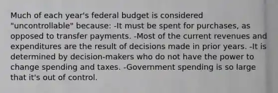 Much of each year's federal budget is considered "uncontrollable" because: -It must be spent for purchases, as opposed to transfer payments. -Most of the current revenues and expenditures are the result of decisions made in prior years. -It is determined by decision-makers who do not have the power to change spending and taxes. -Government spending is so large that it's out of control.