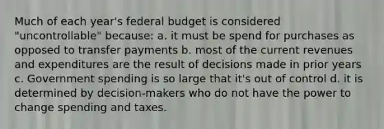 Much of each year's federal budget is considered "uncontrollable" because: a. it must be spend for purchases as opposed to transfer payments b. most of the current revenues and expenditures are the result of decisions made in prior years c. Government spending is so large that it's out of control d. it is determined by decision-makers who do not have the power to change spending and taxes.