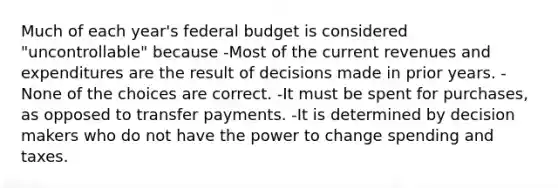 Much of each year's federal budget is considered "uncontrollable" because -Most of the current revenues and expenditures are the result of decisions made in prior years. -None of the choices are correct. -It must be spent for purchases, as opposed to transfer payments. -It is determined by decision makers who do not have the power to change spending and taxes.