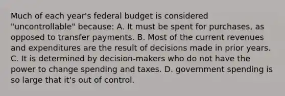 Much of each year's federal budget is considered "uncontrollable" because: A. It must be spent for purchases, as opposed to transfer payments. B. Most of the current revenues and expenditures are the result of decisions made in prior years. C. It is determined by decision-makers who do not have the power to change spending and taxes. D. government spending is so large that it's out of control.