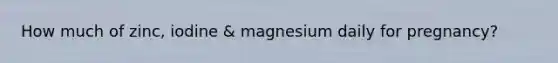 How much of zinc, iodine & magnesium daily for pregnancy?