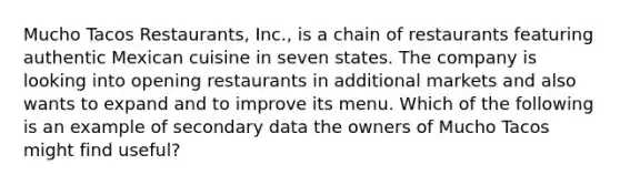 Mucho Tacos Restaurants, Inc., is a chain of restaurants featuring authentic Mexican cuisine in seven states. The company is looking into opening restaurants in additional markets and also wants to expand and to improve its menu. Which of the following is an example of secondary data the owners of Mucho Tacos might find useful?