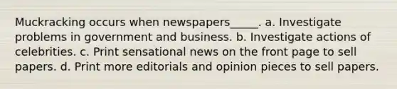 Muckracking occurs when newspapers_____. a. Investigate problems in government and business. b. Investigate actions of celebrities. c. Print sensational news on the front page to sell papers. d. Print more editorials and opinion pieces to sell papers.