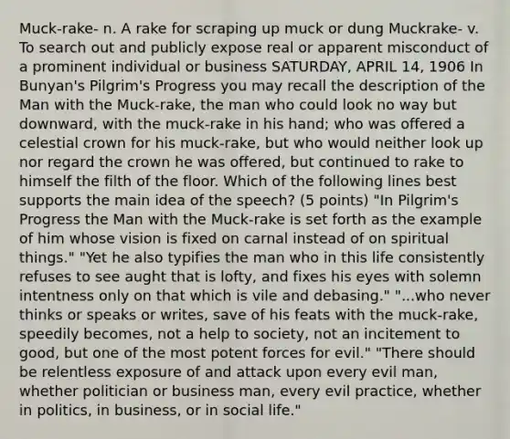 Muck-rake- n. A rake for scraping up muck or dung Muckrake- v. To search out and publicly expose real or apparent misconduct of a prominent individual or business SATURDAY, APRIL 14, 1906 In Bunyan's Pilgrim's Progress you may recall the description of the Man with the Muck-rake, the man who could look no way but downward, with the muck-rake in his hand; who was offered a celestial crown for his muck-rake, but who would neither look up nor regard the crown he was offered, but continued to rake to himself the filth of the floor. Which of the following lines best supports the main idea of the speech? (5 points) "In Pilgrim's Progress the Man with the Muck-rake is set forth as the example of him whose vision is fixed on carnal instead of on spiritual things." "Yet he also typifies the man who in this life consistently refuses to see aught that is lofty, and fixes his eyes with solemn intentness only on that which is vile and debasing." "...who never thinks or speaks or writes, save of his feats with the muck-rake, speedily becomes, not a help to society, not an incitement to good, but one of the most potent forces for evil." "There should be relentless exposure of and attack upon every evil man, whether politician or business man, every evil practice, whether in politics, in business, or in social life."