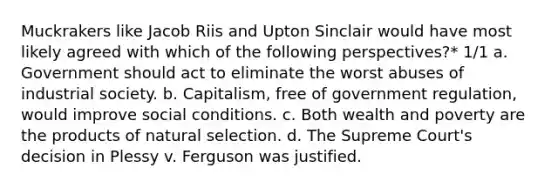 Muckrakers like Jacob Riis and Upton Sinclair would have most likely agreed with which of the following perspectives?* 1/1 a. Government should act to eliminate the worst abuses of industrial society. b. Capitalism, free of government regulation, would improve social conditions. c. Both wealth and poverty are the products of natural selection. d. The Supreme Court's decision in Plessy v. Ferguson was justified.