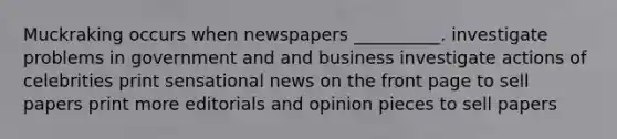 Muckraking occurs when newspapers __________. investigate problems in government and and business investigate actions of celebrities print sensational news on the front page to sell papers print more editorials and opinion pieces to sell papers