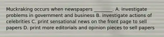 Muckraking occurs when newspapers ________. A. investigate problems in government and business B. investigate actions of celebrities C. print sensational news on the front page to sell papers D. print more editorials and opinion pieces to sell papers