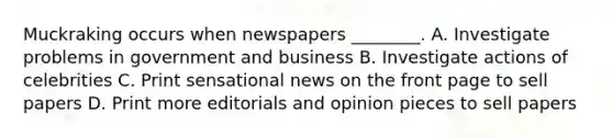 Muckraking occurs when newspapers ________. A. Investigate problems in government and business B. Investigate actions of celebrities C. Print sensational news on the front page to sell papers D. Print more editorials and opinion pieces to sell papers