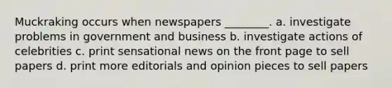 Muckraking occurs when newspapers ________. a. investigate problems in government and business b. investigate actions of celebrities c. print sensational news on the front page to sell papers d. print more editorials and opinion pieces to sell papers