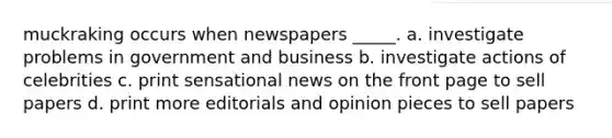 muckraking occurs when newspapers _____. a. investigate problems in government and business b. investigate actions of celebrities c. print sensational news on the front page to sell papers d. print more editorials and opinion pieces to sell papers