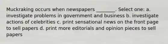 Muckraking occurs when newspapers ________. Select one: a. investigate problems in government and business b. investigate actions of celebrities c. print sensational news on the front page to sell papers d. print more editorials and opinion pieces to sell papers