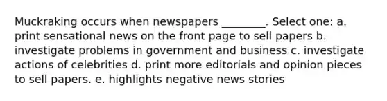 Muckraking occurs when newspapers ________. Select one: a. print sensational news on the front page to sell papers b. investigate problems in government and business c. investigate actions of celebrities d. print more editorials and opinion pieces to sell papers. e. highlights negative news stories