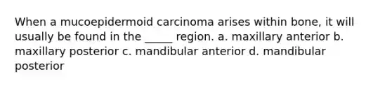 When a mucoepidermoid carcinoma arises within bone, it will usually be found in the _____ region. a. maxillary anterior b. maxillary posterior c. mandibular anterior d. mandibular posterior