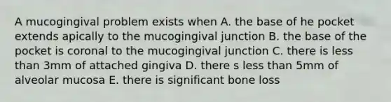 A mucogingival problem exists when A. the base of he pocket extends apically to the mucogingival junction B. the base of the pocket is coronal to the mucogingival junction C. there is less than 3mm of attached gingiva D. there s less than 5mm of alveolar mucosa E. there is significant bone loss