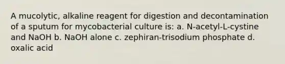 A mucolytic, alkaline reagent for digestion and decontamination of a sputum for mycobacterial culture is: a. N-acetyl-L-cystine and NaOH b. NaOH alone c. zephiran-trisodium phosphate d. oxalic acid