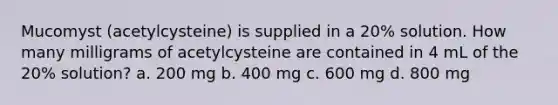 Mucomyst (acetylcysteine) is supplied in a 20% solution. How many milligrams of acetylcysteine are contained in 4 mL of the 20% solution? a. 200 mg b. 400 mg c. 600 mg d. 800 mg