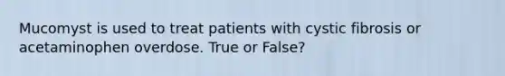 Mucomyst is used to treat patients with cystic fibrosis or acetaminophen overdose. True or False?