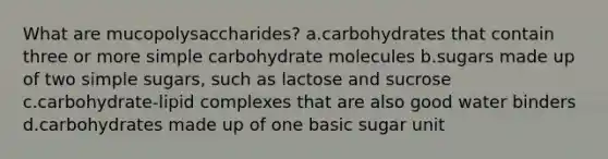 What are mucopolysaccharides? a.carbohydrates that contain three or more simple carbohydrate molecules b.sugars made up of two simple sugars, such as lactose and sucrose c.carbohydrate-lipid complexes that are also good water binders d.carbohydrates made up of one basic sugar unit