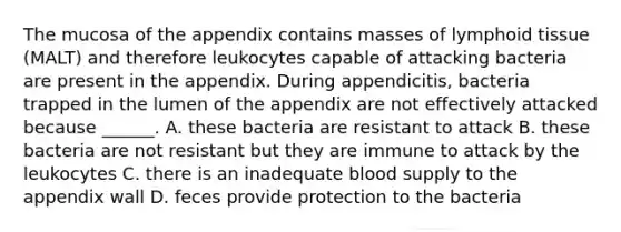 The mucosa of the appendix contains masses of lymphoid tissue (MALT) and therefore leukocytes capable of attacking bacteria are present in the appendix. During appendicitis, bacteria trapped in the lumen of the appendix are not effectively attacked because ______. A. these bacteria are resistant to attack B. these bacteria are not resistant but they are immune to attack by the leukocytes C. there is an inadequate blood supply to the appendix wall D. feces provide protection to the bacteria