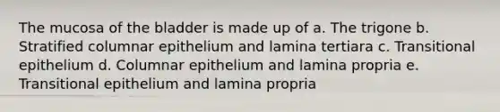 The mucosa of the bladder is made up of a. The trigone b. Stratified columnar epithelium and lamina tertiara c. Transitional epithelium d. Columnar epithelium and lamina propria e. Transitional epithelium and lamina propria