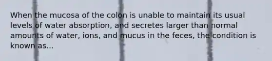 When the mucosa of the colon is unable to maintain its usual levels of water absorption, and secretes larger than normal amounts of water, ions, and mucus in the feces, the condition is known as...