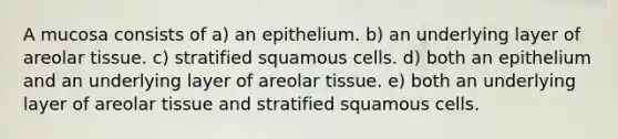 A mucosa consists of a) an epithelium. b) an underlying layer of areolar tissue. c) stratified squamous cells. d) both an epithelium and an underlying layer of areolar tissue. e) both an underlying layer of areolar tissue and stratified squamous cells.