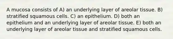 A mucosa consists of A) an underlying layer of areolar tissue. B) stratified squamous cells. C) an epithelium. D) both an epithelium and an underlying layer of areolar tissue. E) both an underlying layer of areolar tissue and stratified squamous cells.