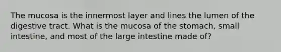 The mucosa is the innermost layer and lines the lumen of the digestive tract. What is the mucosa of the stomach, small intestine, and most of the large intestine made of?