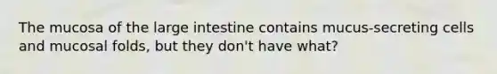 The mucosa of the large intestine contains mucus-secreting cells and mucosal folds, but they don't have what?