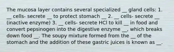 The mucosa layer contains several specialized __ gland cells: 1. __ cells- secrete __ to protect stomach __ 2. __ cells- secrete __ (inactive enzyme) 3. __ cells- secrete HCl to kill __ in food and convert pepsinogen into the digestive enzyme __, which breaks down food __. The soupy mixture formed from the __ of the stomach and the addition of these gastric juices is known as __.