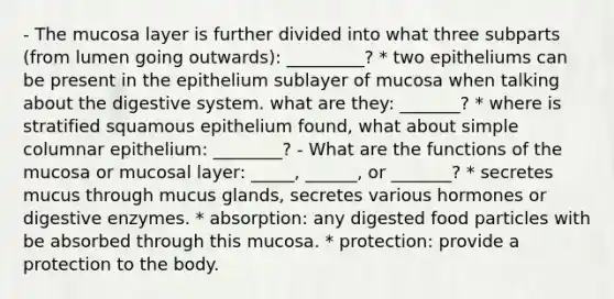 - The mucosa layer is further divided into what three subparts (from lumen going outwards): _________? * two epitheliums can be present in the epithelium sublayer of mucosa when talking about the digestive system. what are they: _______? * where is stratified squamous epithelium found, what about simple columnar epithelium: ________? - What are the functions of the mucosa or mucosal layer: _____, ______, or _______? * secretes mucus through mucus glands, secretes various hormones or <a href='https://www.questionai.com/knowledge/kK14poSlmL-digestive-enzymes' class='anchor-knowledge'>digestive enzymes</a>. * absorption: any digested food particles with be absorbed through this mucosa. * protection: provide a protection to the body.