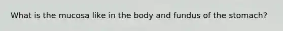 What is the mucosa like in the body and fundus of the stomach?