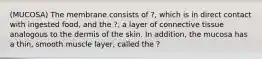 (MUCOSA) The membrane consists of ?, which is in direct contact with ingested food, and the ?, a layer of connective tissue analogous to the dermis of the skin. In addition, the mucosa has a thin, smooth muscle layer, called the ?