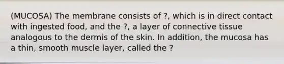 (MUCOSA) The membrane consists of ?, which is in direct contact with ingested food, and the ?, a layer of connective tissue analogous to the dermis of the skin. In addition, the mucosa has a thin, smooth muscle layer, called the ?