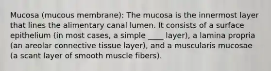 Mucosa (mucous membrane): The mucosa is the innermost layer that lines the alimentary canal lumen. It consists of a surface epithelium (in most cases, a simple ____ layer), a lamina propria (an areolar <a href='https://www.questionai.com/knowledge/kYDr0DHyc8-connective-tissue' class='anchor-knowledge'>connective tissue</a> layer), and a muscularis mucosae (a scant layer of smooth muscle fibers).