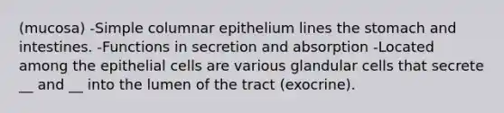 (mucosa) -Simple columnar epithelium lines the stomach and intestines. -Functions in secretion and absorption -Located among the epithelial cells are various glandular cells that secrete __ and __ into the lumen of the tract (exocrine).